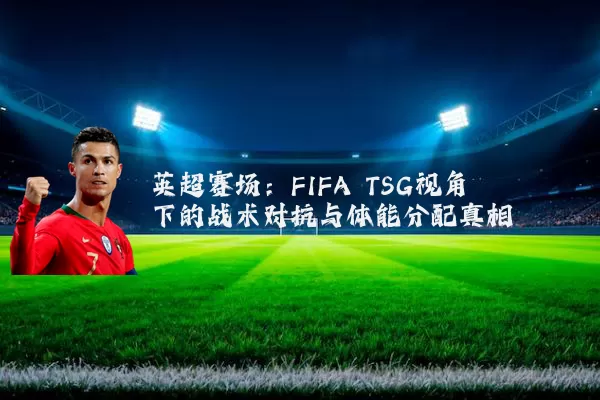 英超赛场：FIFA TSG视角下的战术对抗与体能分配真相